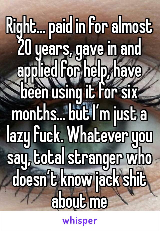 Right... paid in for almost 20 years, gave in and applied for help, have been using it for six months... but I’m just a lazy fuck. Whatever you say, total stranger who doesn’t know jack shit about me