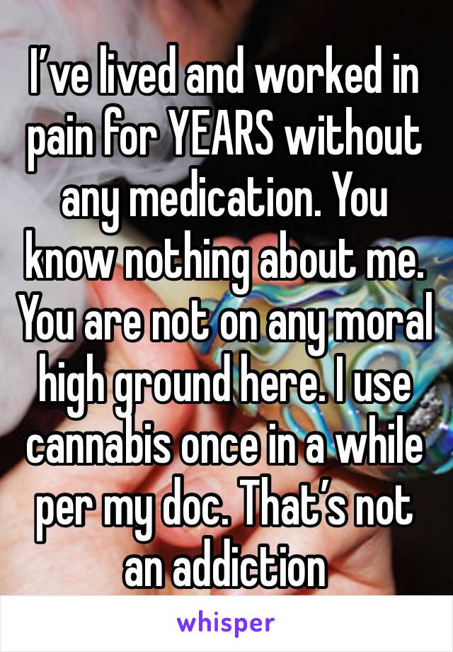 I’ve lived and worked in pain for YEARS without any medication. You know nothing about me. You are not on any moral high ground here. I use cannabis once in a while per my doc. That’s not an addiction