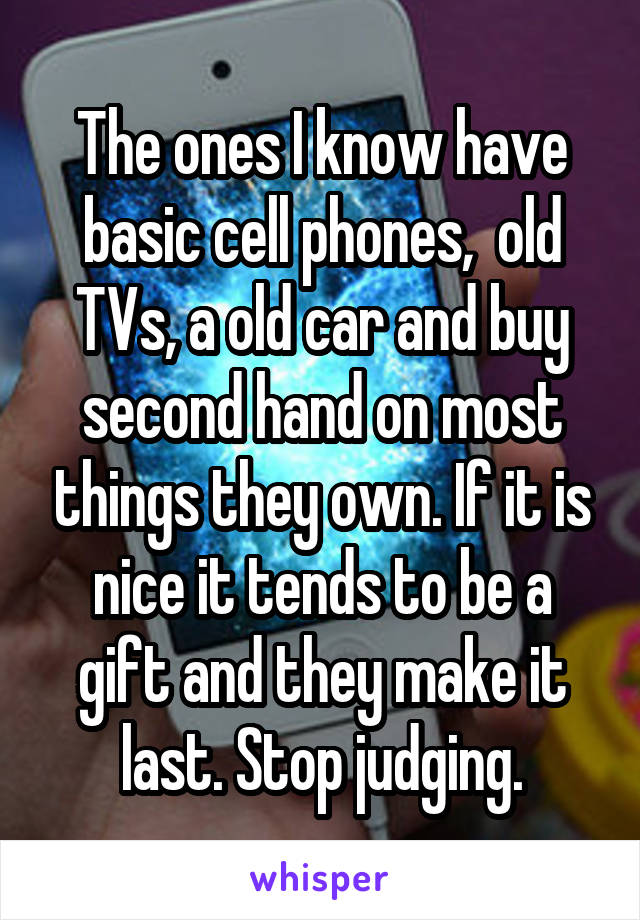 The ones I know have basic cell phones,  old TVs, a old car and buy second hand on most things they own. If it is nice it tends to be a gift and they make it last. Stop judging.