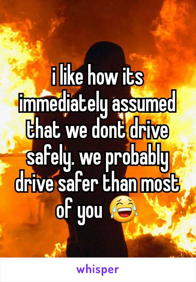 i like how its immediately assumed that we dont drive safely. we probably drive safer than most of you 😂