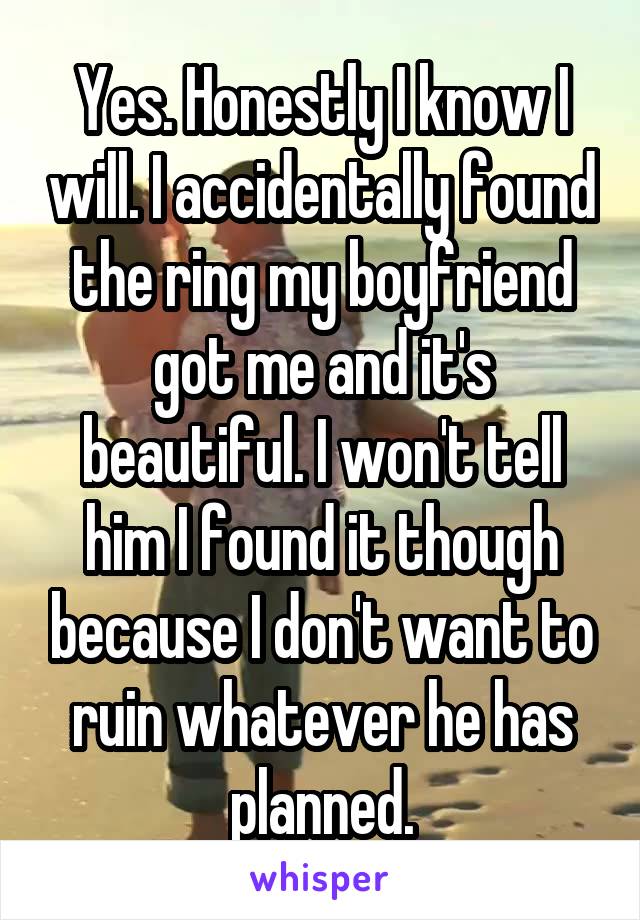 Yes. Honestly I know I will. I accidentally found the ring my boyfriend got me and it's beautiful. I won't tell him I found it though because I don't want to ruin whatever he has planned.