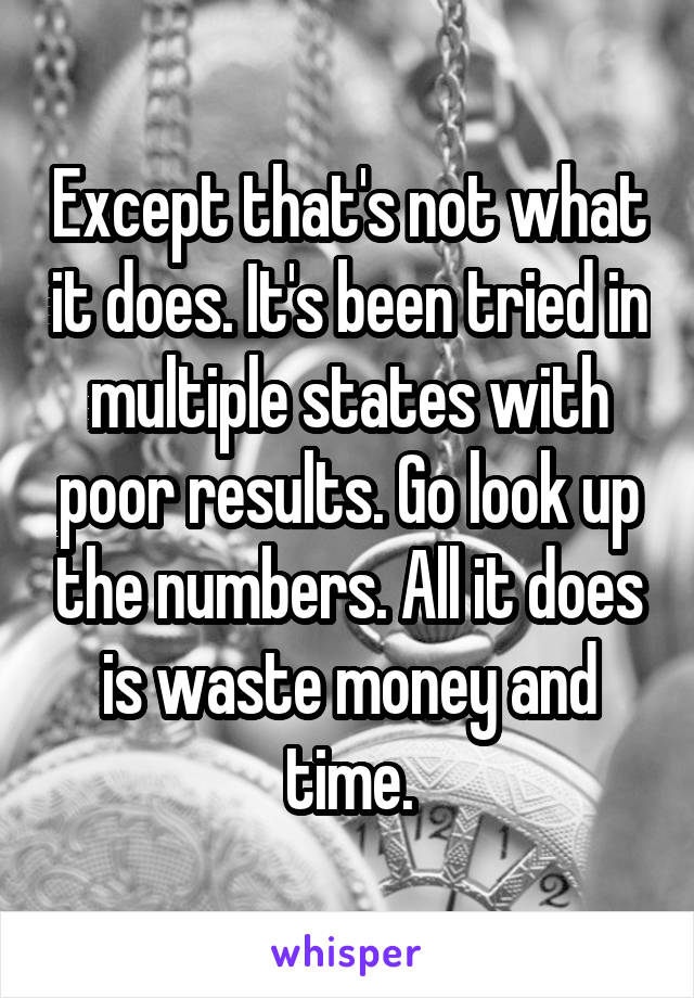 Except that's not what it does. It's been tried in multiple states with poor results. Go look up the numbers. All it does is waste money and time.