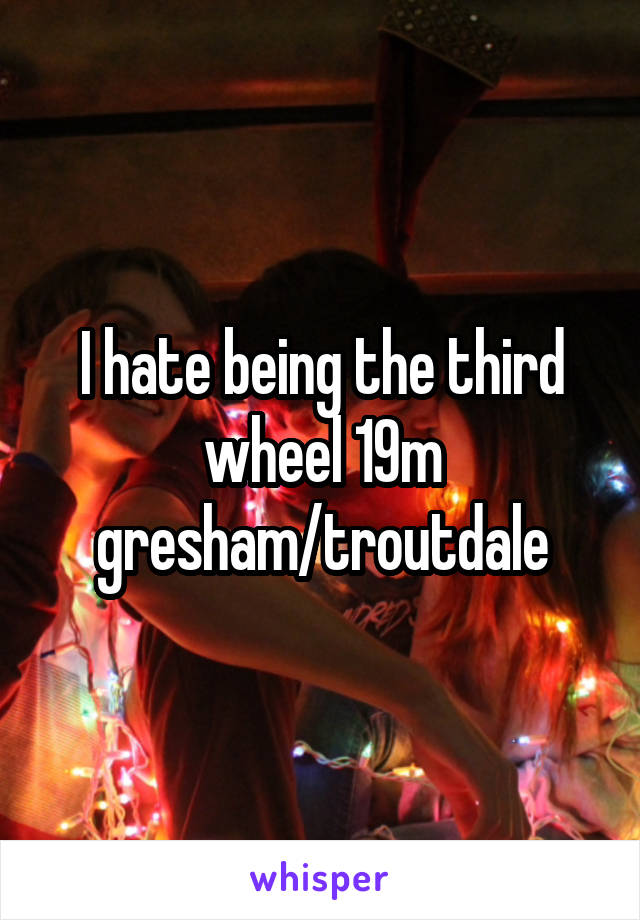 I hate being the third wheel 19m gresham/troutdale