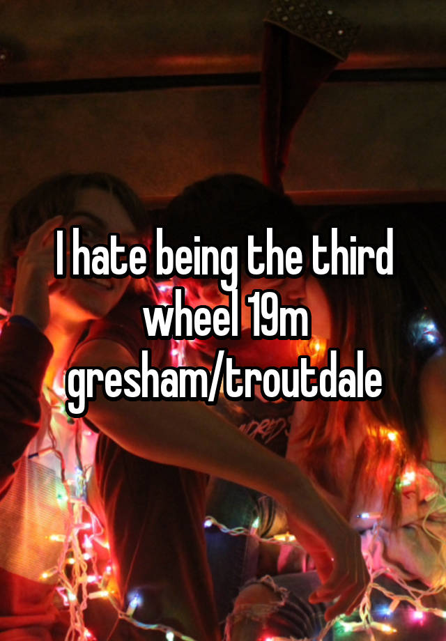 I hate being the third wheel 19m gresham/troutdale