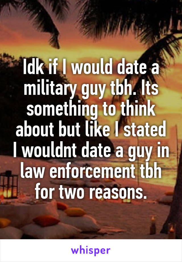 Idk if I would date a military guy tbh. Its something to think about but like I stated I wouldnt date a guy in law enforcement tbh for two reasons.