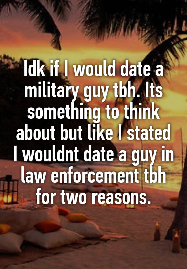 Idk if I would date a military guy tbh. Its something to think about but like I stated I wouldnt date a guy in law enforcement tbh for two reasons.