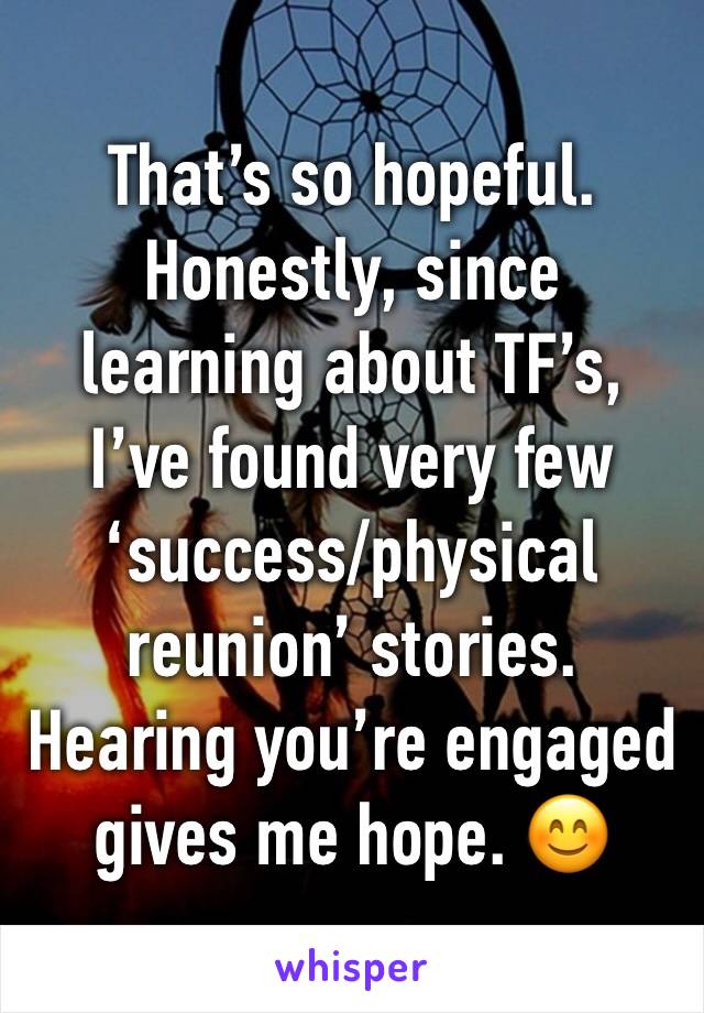 That’s so hopeful.
Honestly, since learning about TF’s, I’ve found very few ‘success/physical reunion’ stories.
Hearing you’re engaged gives me hope. 😊