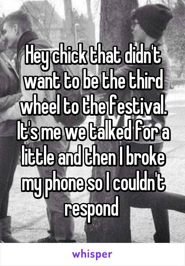 Hey chick that didn't want to be the third wheel to the festival. It's me we talked for a little and then I broke my phone so I couldn't respond 