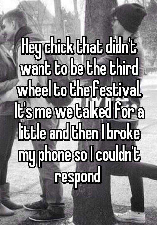 Hey chick that didn't want to be the third wheel to the festival. It's me we talked for a little and then I broke my phone so I couldn't respond 