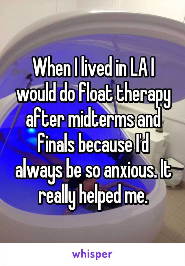 When I lived in LA I would do float therapy after midterms and finals because I'd always be so anxious. It really helped me.