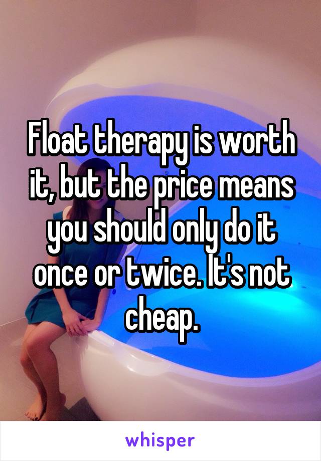 Float therapy is worth it, but the price means you should only do it once or twice. It's not cheap.