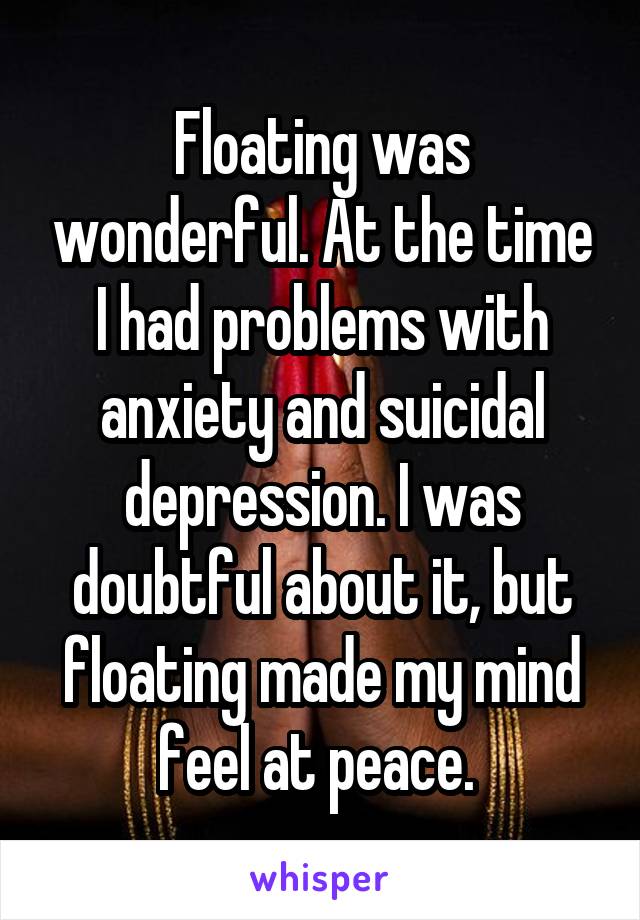 Floating was wonderful. At the time I had problems with anxiety and suicidal depression. I was doubtful about it, but floating made my mind feel at peace. 