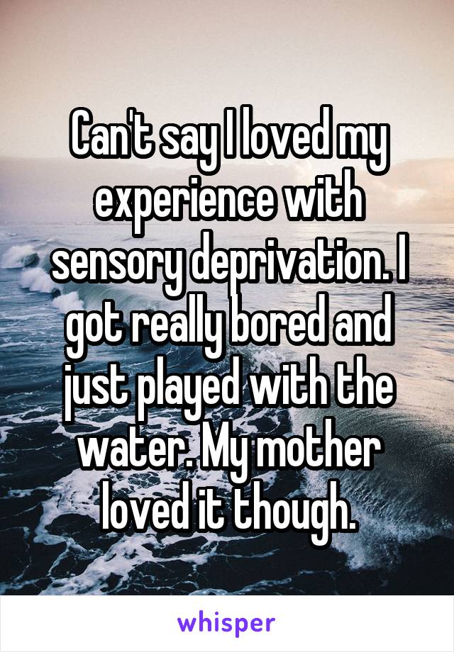 Can't say I loved my experience with sensory deprivation. I got really bored and just played with the water. My mother loved it though.