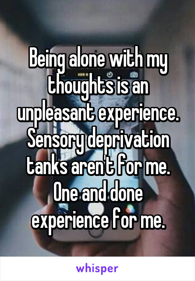 Being alone with my thoughts is an unpleasant experience. Sensory deprivation tanks aren't for me. One and done experience for me.