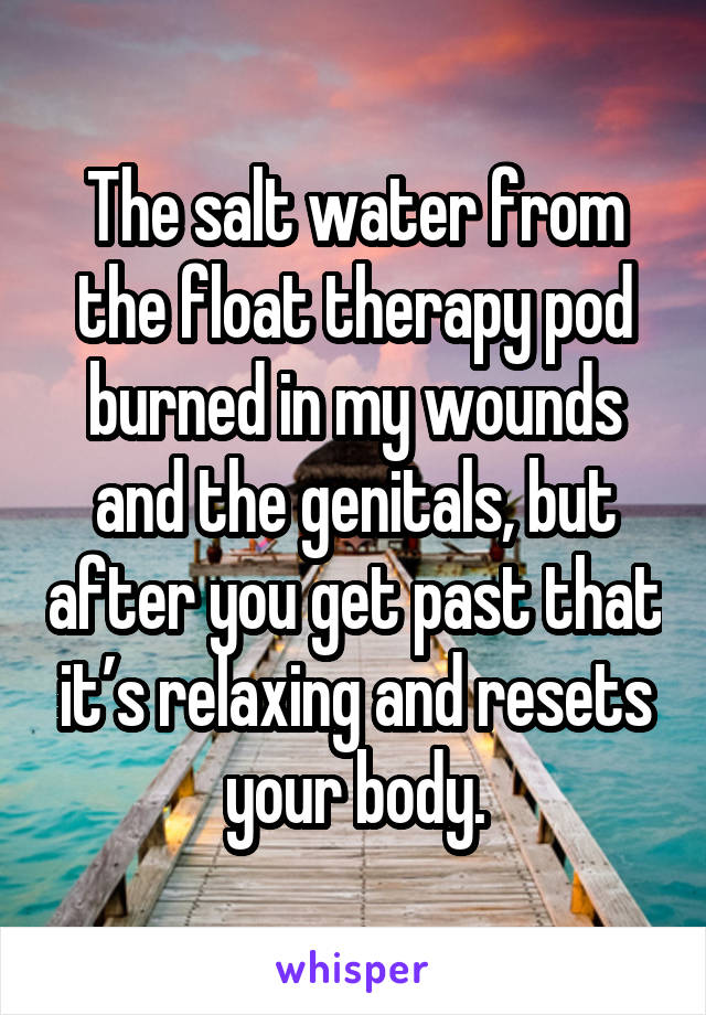 The salt water from the float therapy pod burned in my wounds and the genitals, but after you get past that it’s relaxing and resets your body.
