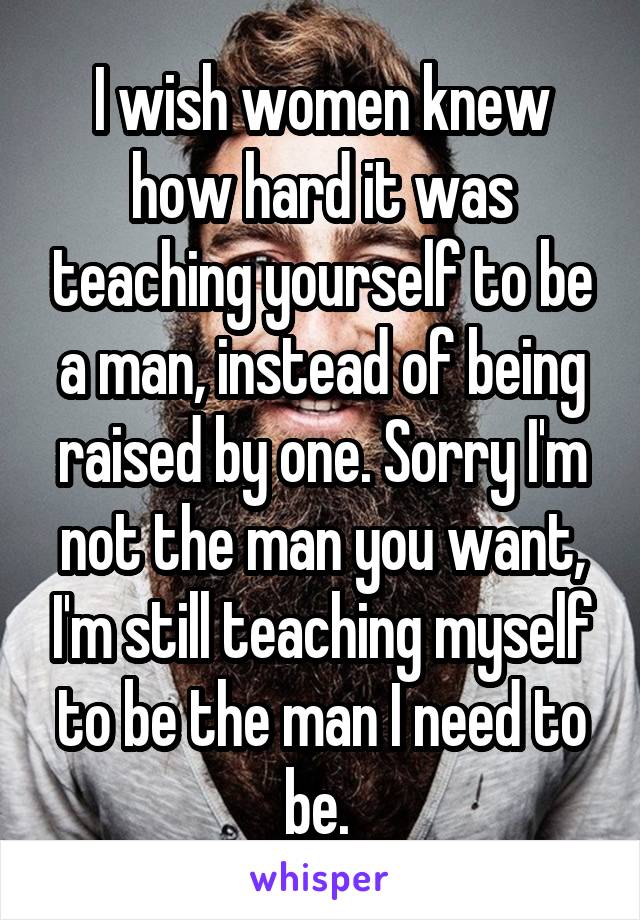 I wish women knew how hard it was teaching yourself to be a man, instead of being raised by one. Sorry I'm not the man you want, I'm still teaching myself to be the man I need to be. 
