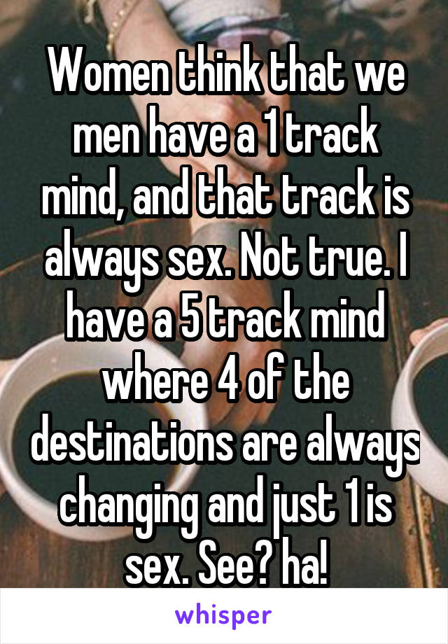 Women think that we men have a 1 track mind, and that track is always sex. Not true. I have a 5 track mind where 4 of the destinations are always changing and just 1 is sex. See? ha!