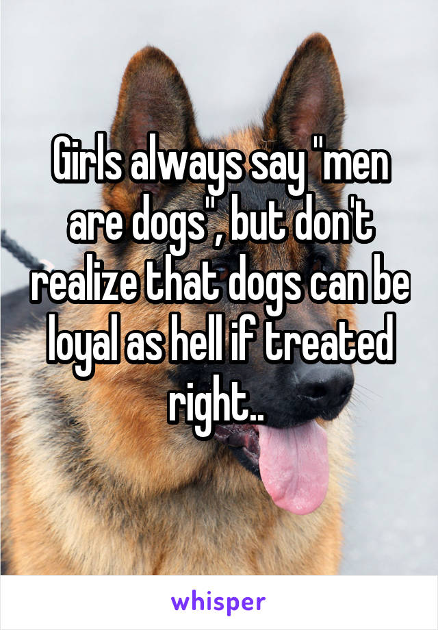 Girls always say "men are dogs", but don't realize that dogs can be loyal as hell if treated right.. 
