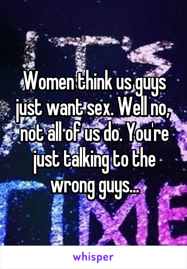 Women think us guys just want sex. Well no,  not all of us do. You're just talking to the wrong guys...
