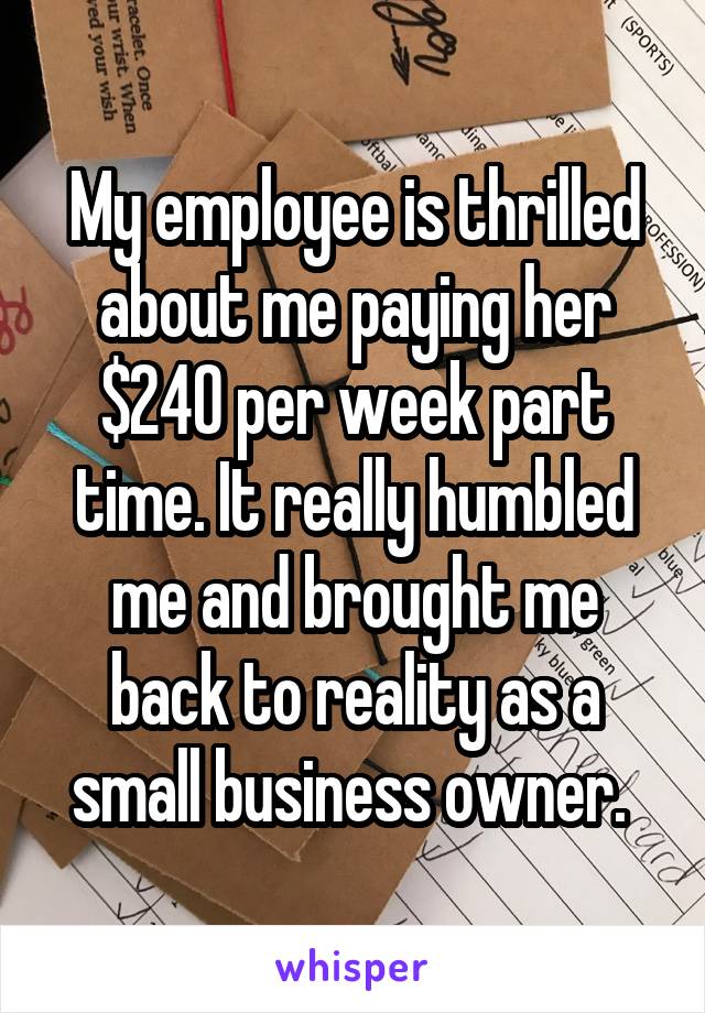 My employee is thrilled about me paying her $240 per week part time. It really humbled me and brought me back to reality as a small business owner. 