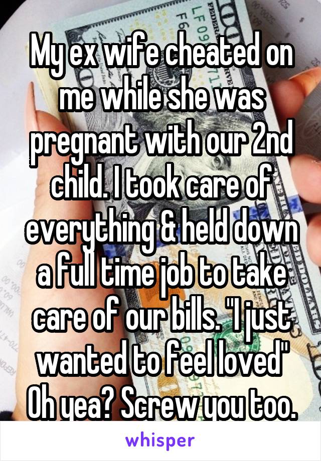 My ex wife cheated on me while she was pregnant with our 2nd child. I took care of everything & held down a full time job to take care of our bills. "I just wanted to feel loved" Oh yea? Screw you too.