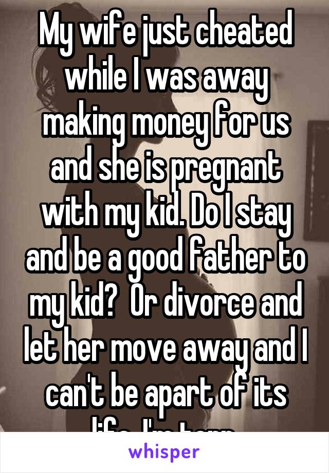 My wife just cheated while I was away making money for us and she is pregnant with my kid. Do I stay and be a good father to my kid?  Or divorce and let her move away and I can't be apart of its life. I'm torn.