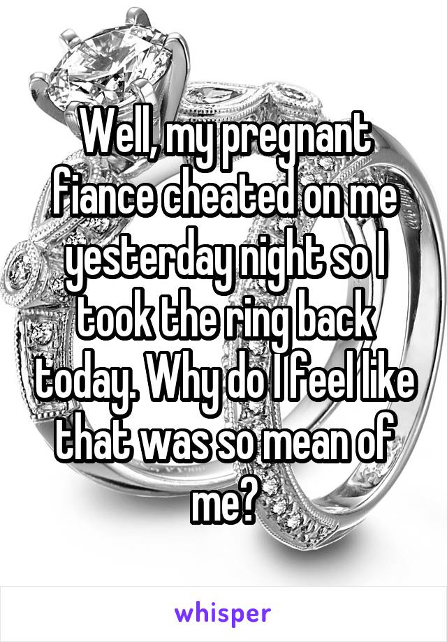 Well, my pregnant fiance cheated on me yesterday night so I took the ring back today. Why do I feel like that was so mean of me?