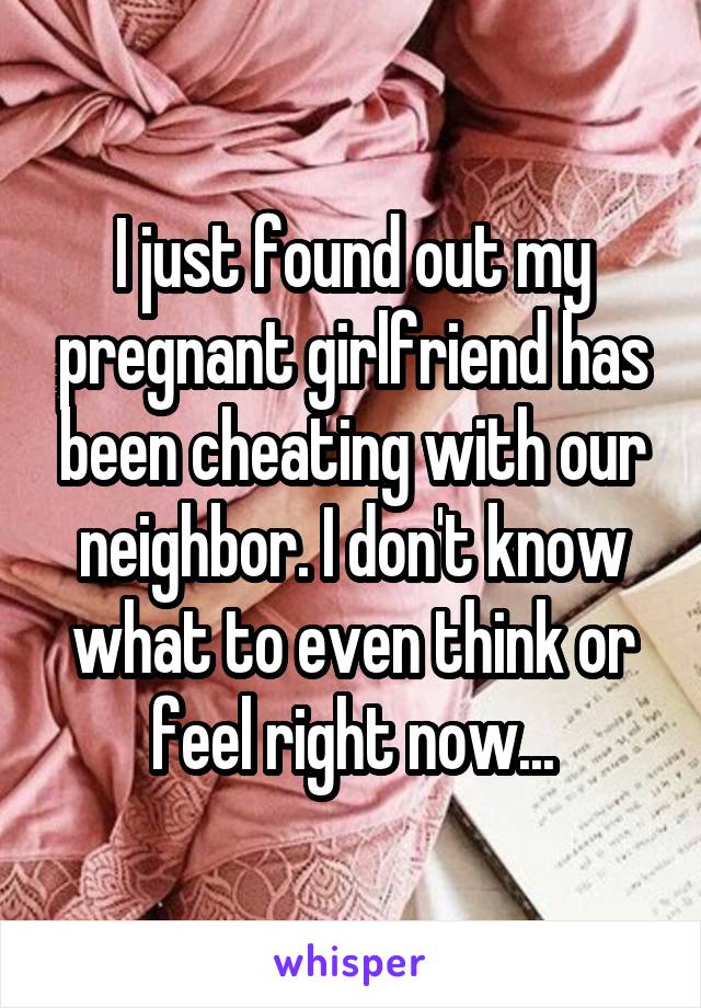 I just found out my pregnant girlfriend has been cheating with our neighbor. I don't know what to even think or feel right now...