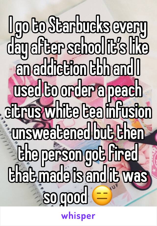 I go to Starbucks every day after school it’s like an addiction tbh and I used to order a peach citrus white tea infusion unsweatened but then the person got fired that made is and it was so good 😑 