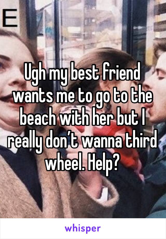 Ugh my best friend wants me to go to the beach with her but I really don’t wanna third wheel. Help?