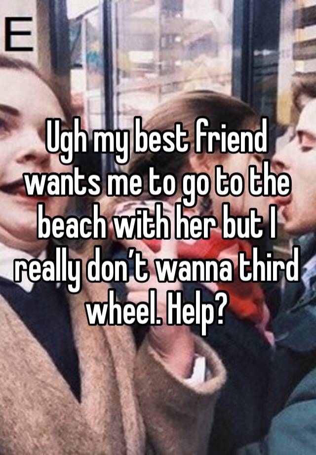 Ugh my best friend wants me to go to the beach with her but I really don’t wanna third wheel. Help?