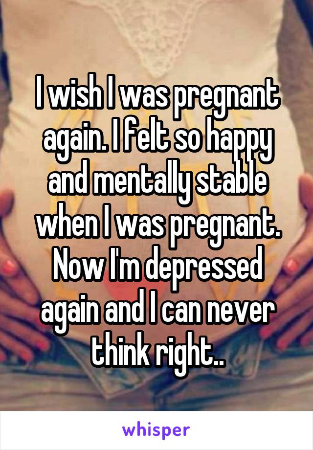 I wish I was pregnant again. I felt so happy and mentally stable when I was pregnant. Now I'm depressed again and I can never think right..