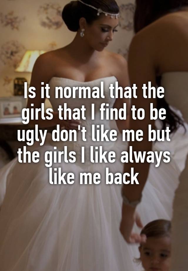 Is it normal that the girls that I find to be ugly don't like me but the girls I like always like me back