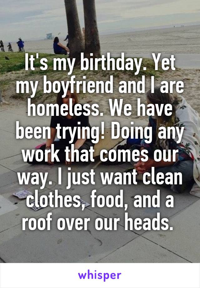 It's my birthday. Yet my boyfriend and I are homeless. We have been trying! Doing any work that comes our way. I just want clean clothes, food, and a roof over our heads. 