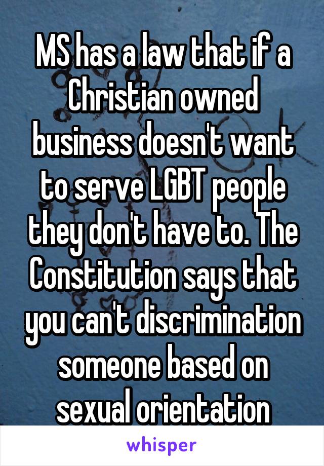 MS has a law that if a Christian owned business doesn't want to serve LGBT people they don't have to. The Constitution says that you can't discrimination someone based on sexual orientation