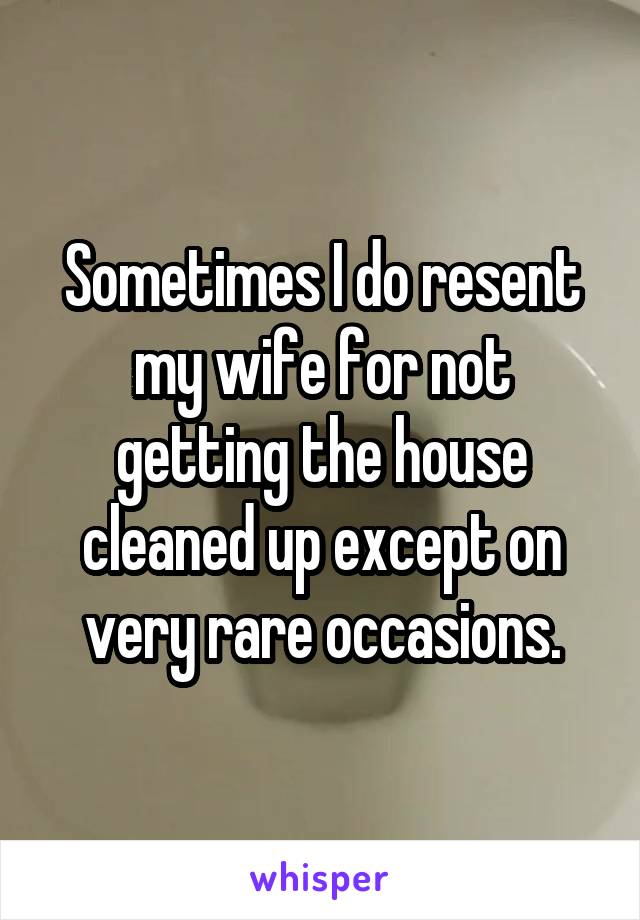 Sometimes I do resent my wife for not getting the house cleaned up except on very rare occasions.