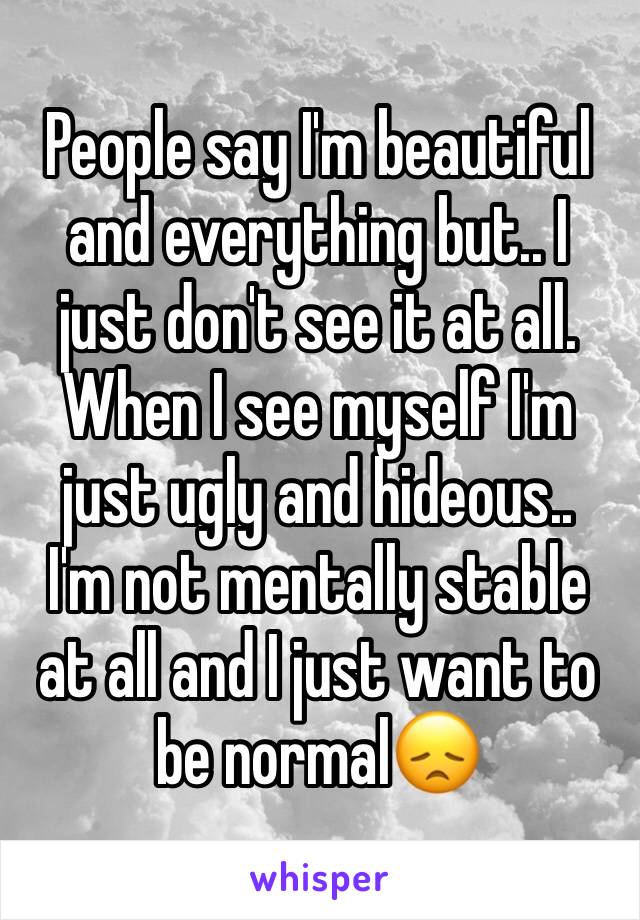 People say I'm beautiful and everything but.. I just don't see it at all. 
When I see myself I'm just ugly and hideous..
I'm not mentally stable at all and I just want to be normal😞