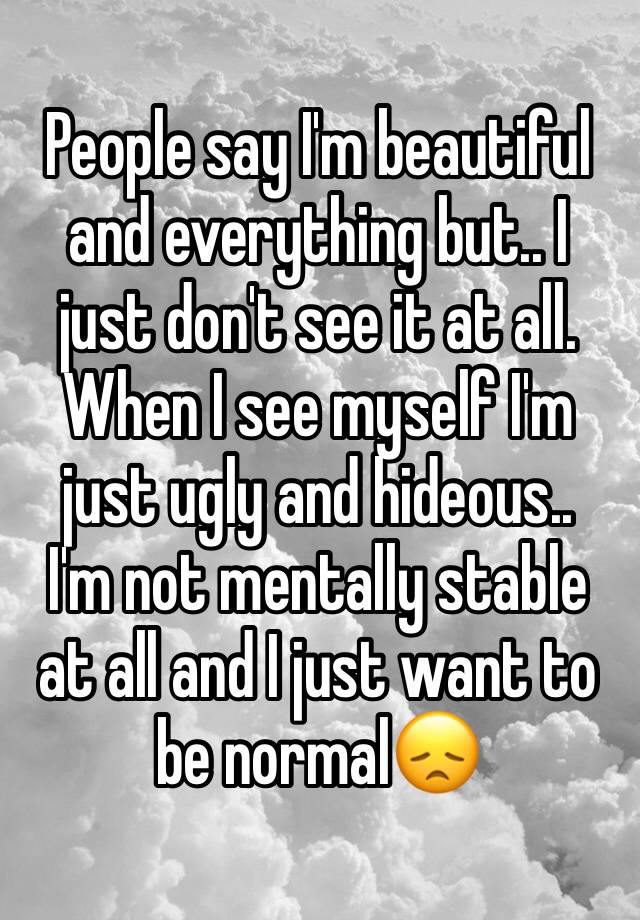 People say I'm beautiful and everything but.. I just don't see it at all. 
When I see myself I'm just ugly and hideous..
I'm not mentally stable at all and I just want to be normal😞