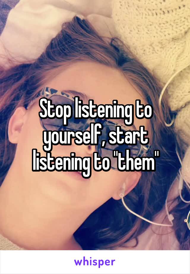 Stop listening to yourself, start listening to "them"