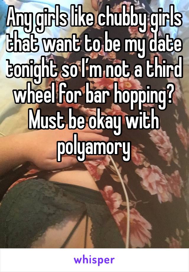 Any girls like chubby girls that want to be my date tonight so I’m not a third wheel for bar hopping? Must be okay with polyamory 