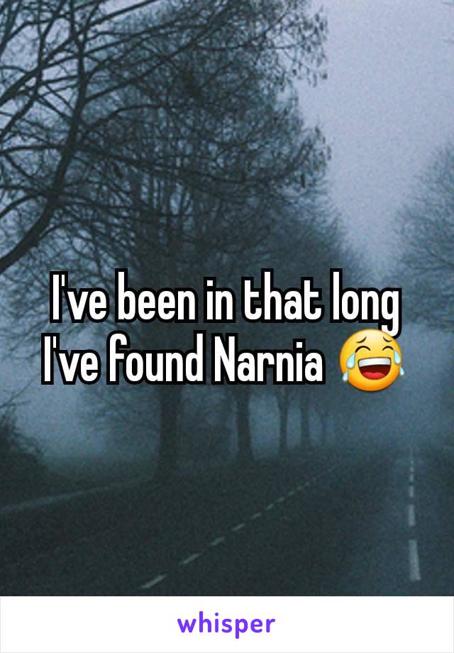 I've been in that long I've found Narnia 😂