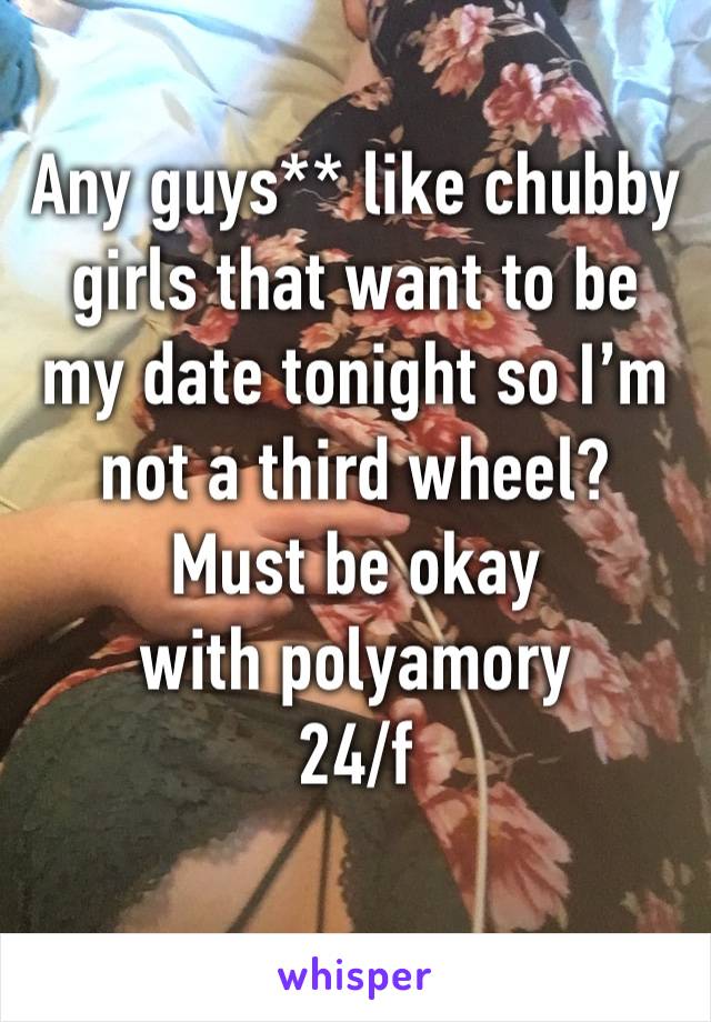 Any guys** like chubby girls that want to be my date tonight so I’m not a third wheel? 
Must be okay with polyamory 
24/f