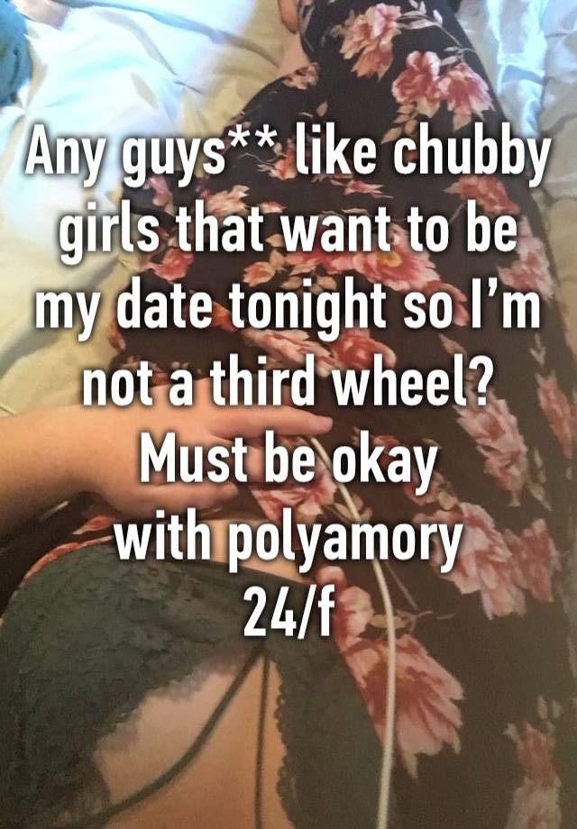 Any guys** like chubby girls that want to be my date tonight so I’m not a third wheel? 
Must be okay with polyamory 
24/f