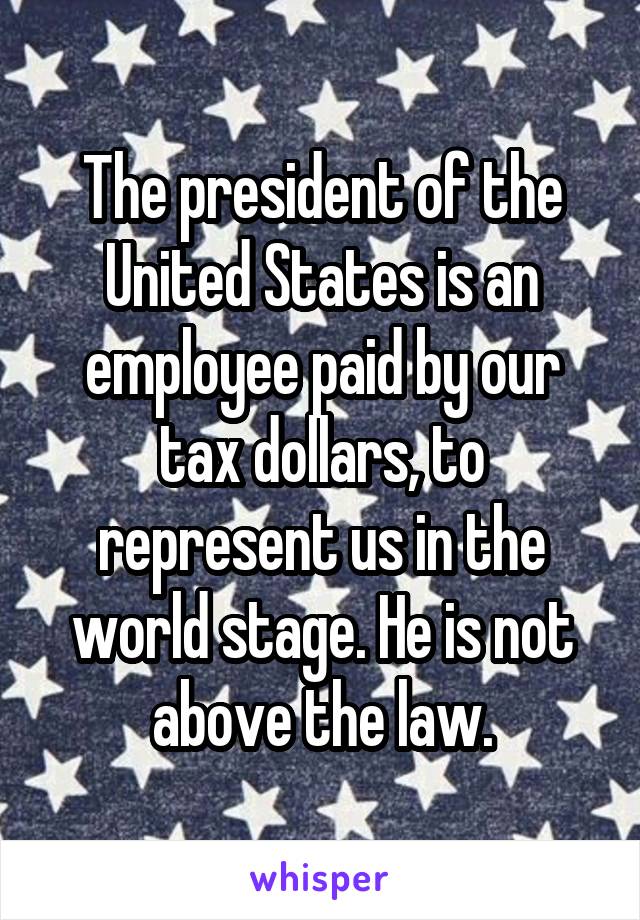 The president of the United States is an employee paid by our tax dollars, to represent us in the world stage. He is not above the law.