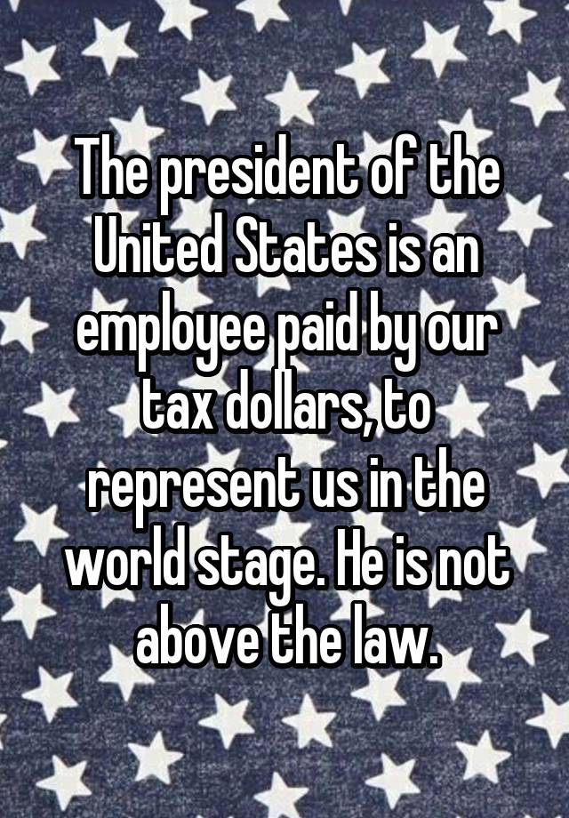 The president of the United States is an employee paid by our tax dollars, to represent us in the world stage. He is not above the law.