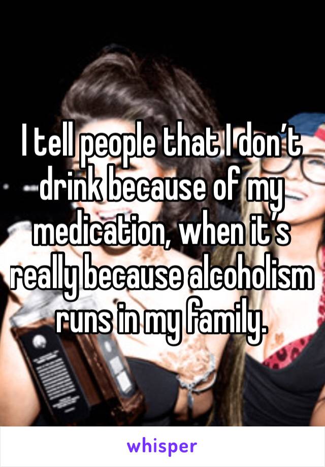 I tell people that I don’t drink because of my medication, when it’s really because alcoholism runs in my family.