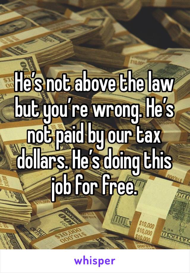 He’s not above the law but you’re wrong. He’s not paid by our tax dollars. He’s doing this job for free.