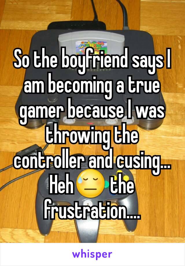 So the boyfriend says I am becoming a true gamer because I was throwing the controller and cusing...
Heh😓 the frustration....