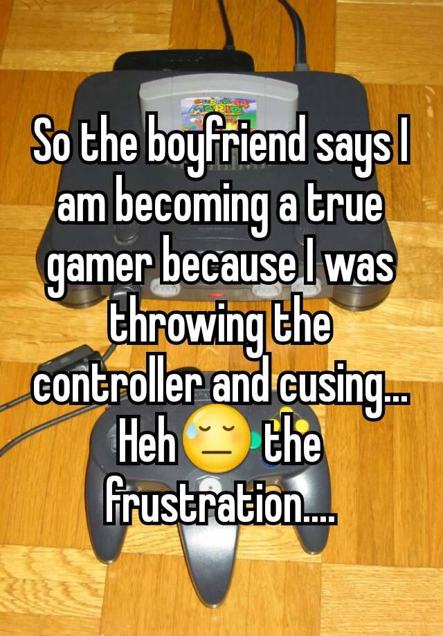 So the boyfriend says I am becoming a true gamer because I was throwing the controller and cusing...
Heh😓 the frustration....