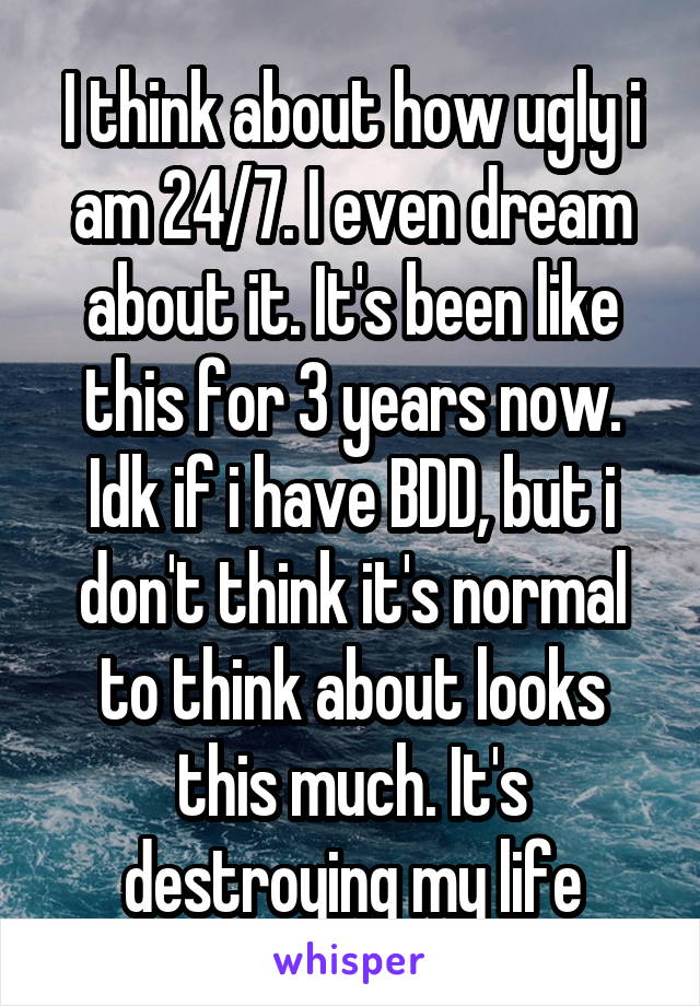 I think about how ugly i am 24/7. I even dream about it. It's been like this for 3 years now. Idk if i have BDD, but i don't think it's normal to think about looks this much. It's destroying my life